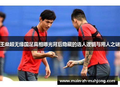 王燊超无缘国足真相曝光背后隐藏的选人逻辑与用人之谜 王燊超无缘国足真相曝光背后隐藏的选人逻辑与用人之谜
